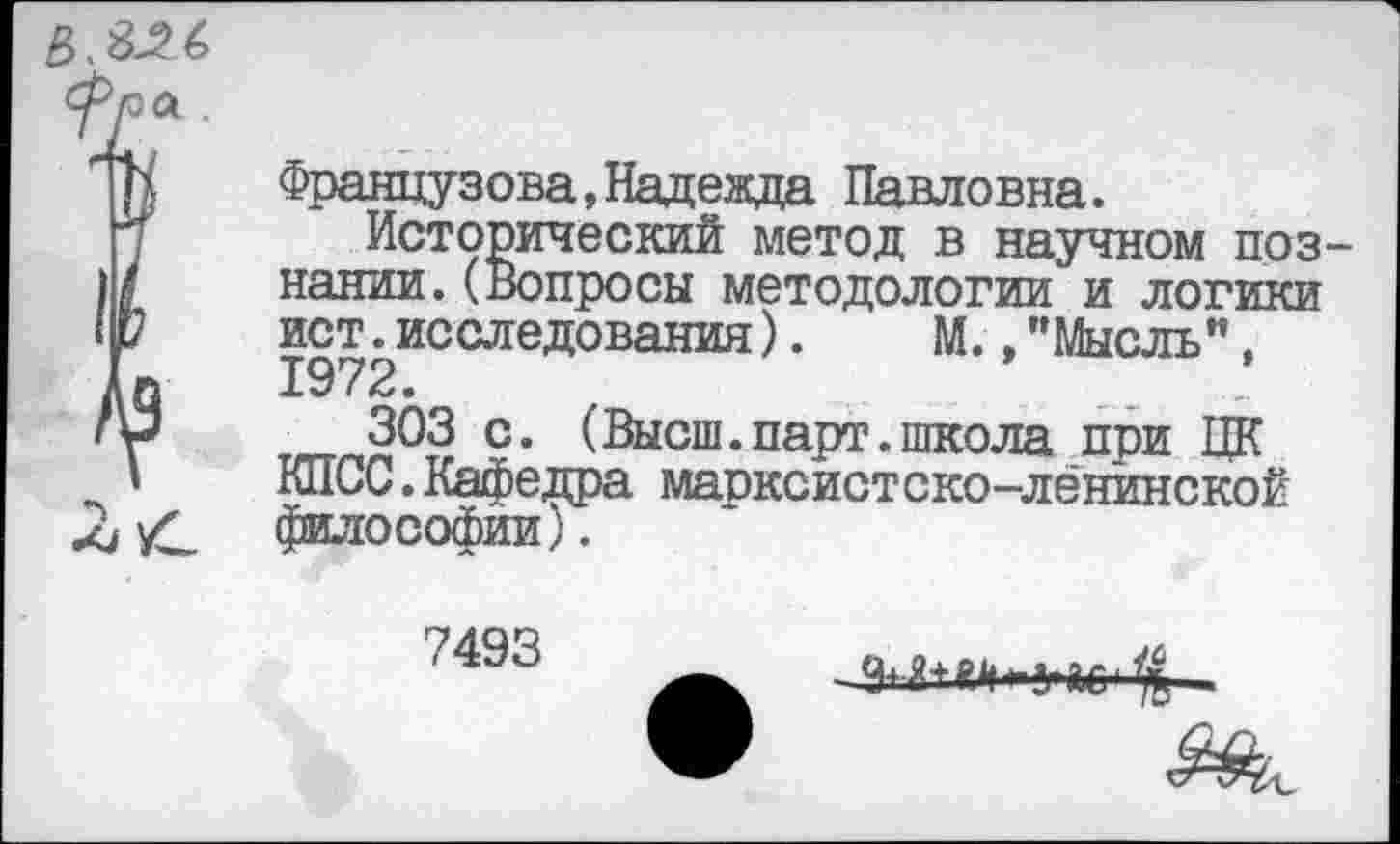 ﻿
Французова,Надежда Павловна.
Исторический метод в научном познании. (Вопросы методологии и логики ист. исследования).	М., ’’Мысль”,
1972.	...
303 с. (Высш.парт.школа при ЦК КПСС.Кафедра марксистско-лёнинской философии).
7493
